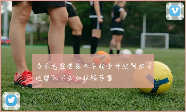 马竞总监透露冬季转会计划阿尔马达留队不去加拉塔萨雷