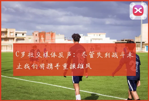 C罗社交媒体发声：尽管失利战斗未止我们将携手重振雄风
