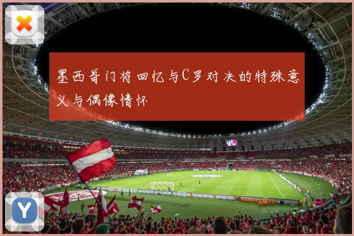 墨西哥门将回忆与C罗对决的特殊意义与偶像情怀