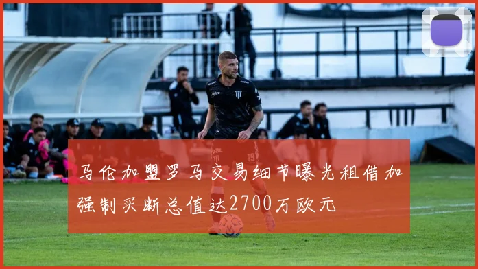 马伦加盟罗马交易细节曝光租借加强制买断总值达2700万欧元