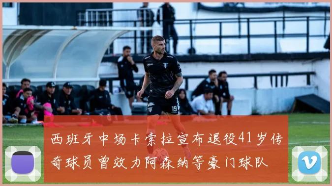 西班牙中场卡索拉宣布退役41岁传奇球员曾效力阿森纳等豪门球队
