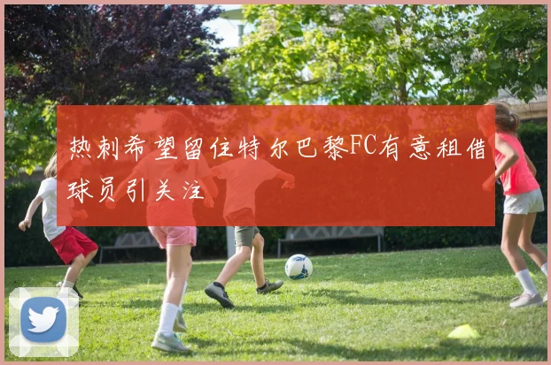 热刺希望留住特尔巴黎FC有意租借球员引关注