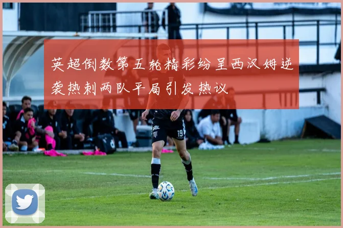 英超倒数第五轮精彩纷呈西汉姆逆袭热刺两队平局引发热议