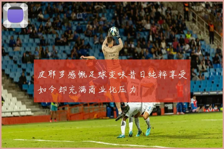 皮耶罗感慨足球变味昔日纯粹享受如今却充满商业化压力