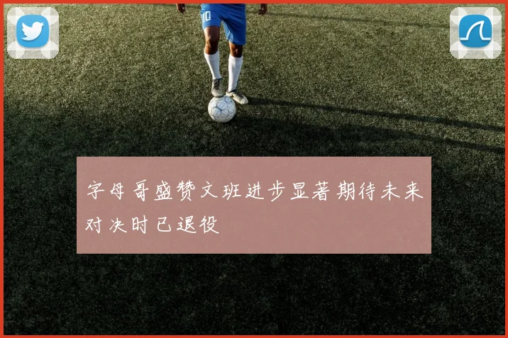 字母哥盛赞文班进步显著期待未来对决时已退役