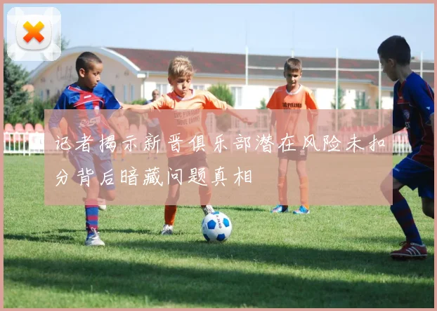 记者揭示新晋俱乐部潜在风险未扣分背后暗藏问题真相