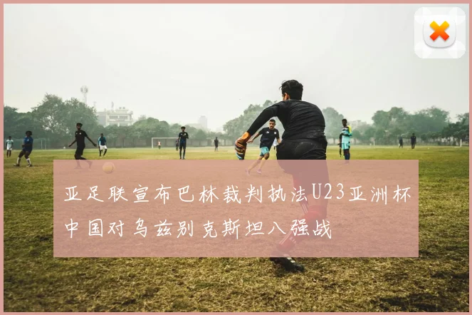 亚足联宣布巴林裁判执法U23亚洲杯中国对乌兹别克斯坦八强战