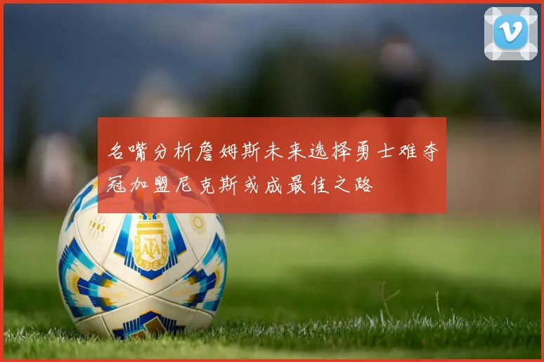 名嘴分析詹姆斯未来选择勇士难夺冠加盟尼克斯或成最佳之路