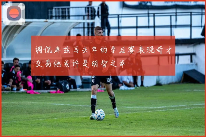 调侃库兹马去年的季后赛表现奇才交易他或许是明智之举