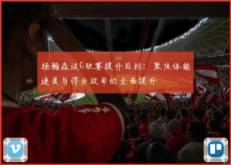 杨瀚森谈G联赛提升目标：聚焦体能速度与得分效率的全面提升