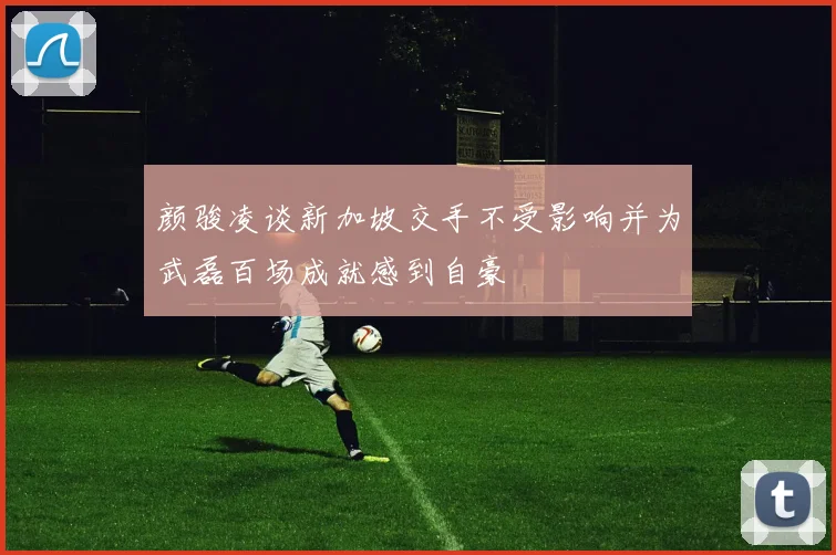 颜骏凌谈新加坡交手不受影响并为武磊百场成就感到自豪