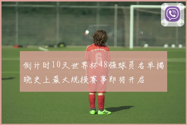 倒计时10天世界杯48强球员名单揭晓史上最大规模赛事即将开启