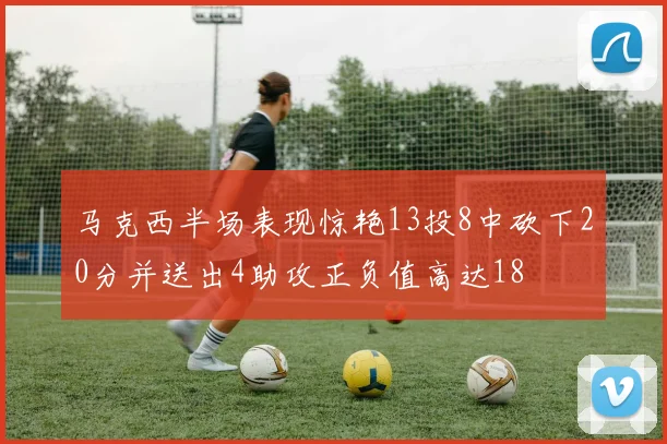 马克西半场表现惊艳13投8中砍下20分并送出4助攻正负值高达18