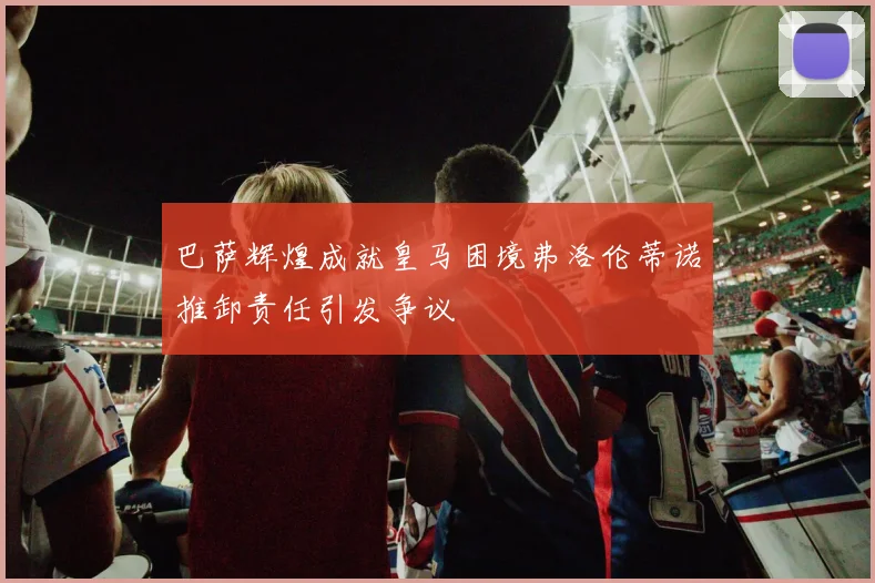 巴萨辉煌成就皇马困境弗洛伦蒂诺推卸责任引发争议