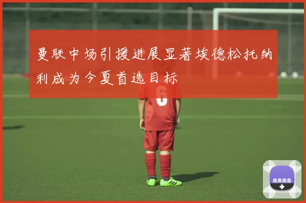 曼联中场引援进展显著埃德松托纳利成为今夏首选目标