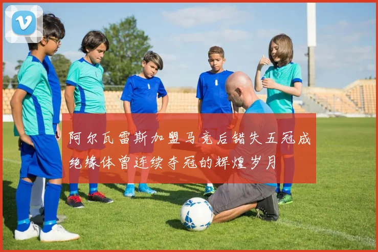 阿尔瓦雷斯加盟马竞后错失五冠成绝缘体曾连续夺冠的辉煌岁月