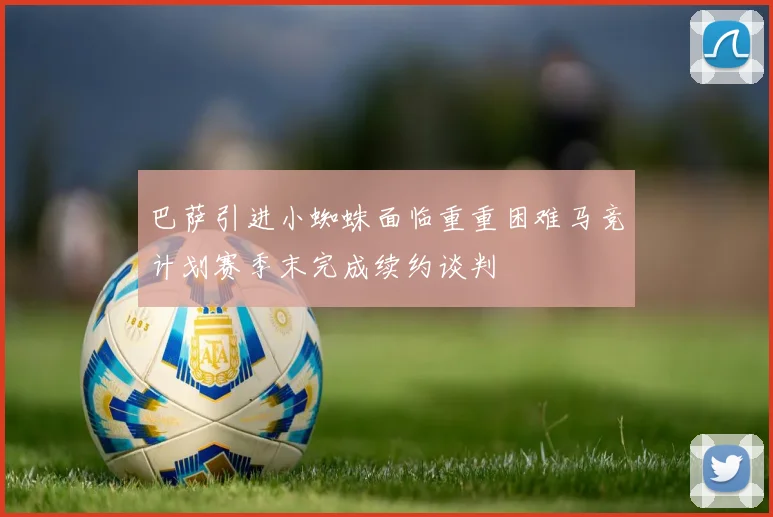 巴萨引进小蜘蛛面临重重困难马竞计划赛季末完成续约谈判